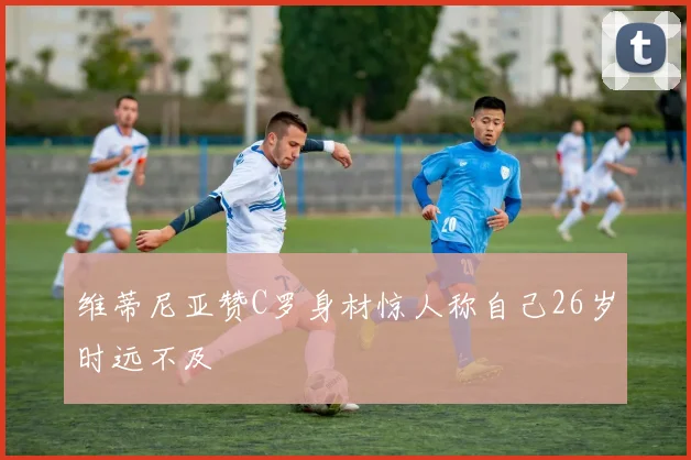 维蒂尼亚赞C罗身材惊人称自己26岁时远不及