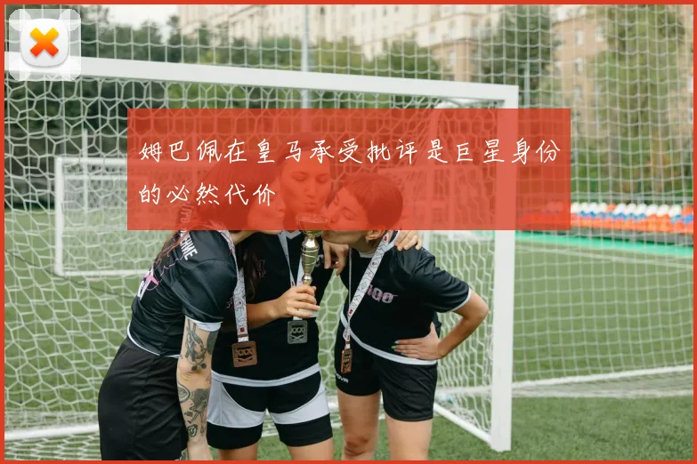 姆巴佩在皇马承受批评是巨星身份的必然代价