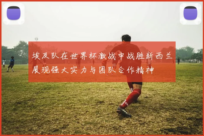 埃及队在世界杯激战中战胜新西兰展现强大实力与团队合作精神