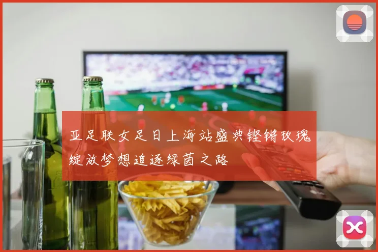 亚足联女足日上海站盛典铿锵玫瑰绽放梦想追逐绿茵之路