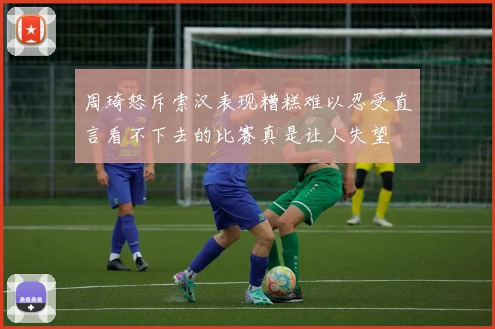 周琦怒斥索汉表现糟糕难以忍受直言看不下去的比赛真是让人失望