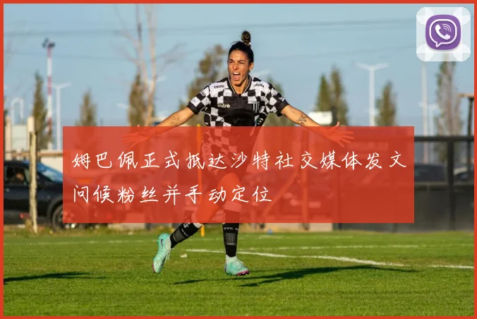 姆巴佩正式抵达沙特社交媒体发文问候粉丝并手动定位