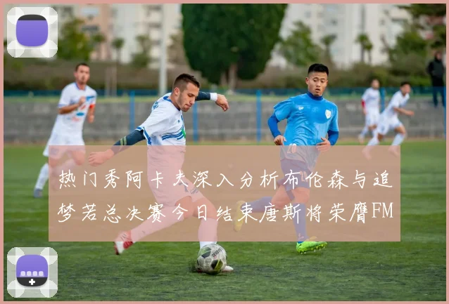 热门秀阿卡夫深入分析布伦森与追梦若总决赛今日结束唐斯将荣膺FMVP