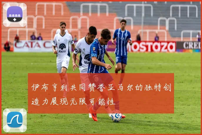 伊布亨利共同赞誉亚马尔的独特创造力展现无限可能性