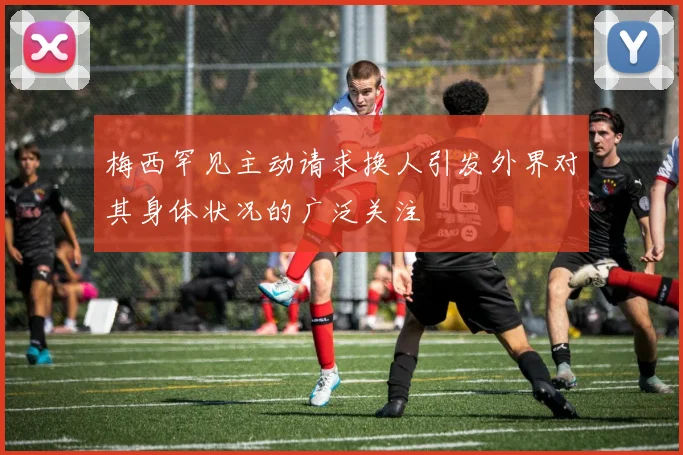 梅西罕见主动请求换人引发外界对其身体状况的广泛关注