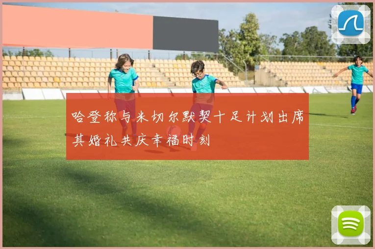 哈登称与米切尔默契十足计划出席其婚礼共庆幸福时刻