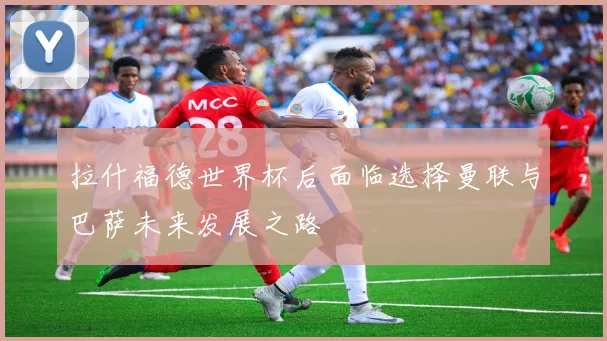 拉什福德世界杯后面临选择曼联与巴萨未来发展之路