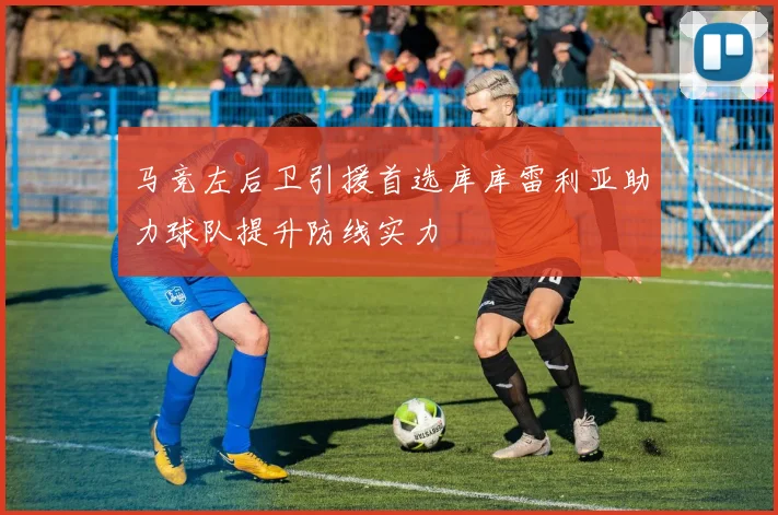 马竞左后卫引援首选库库雷利亚助力球队提升防线实力