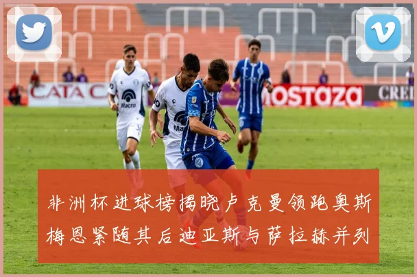 非洲杯进球榜揭晓卢克曼领跑奥斯梅恩紧随其后迪亚斯与萨拉赫并列第三